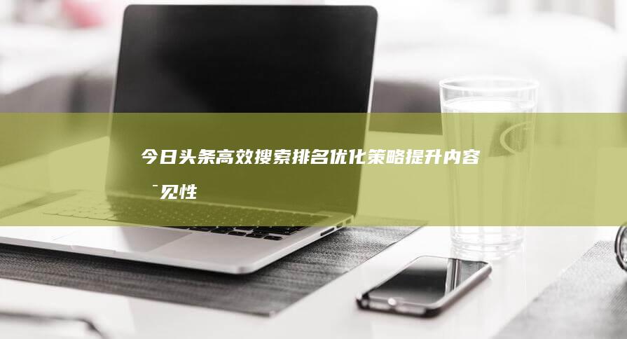 今日头条高效搜索排名优化策略：提升内容可见性与点击率